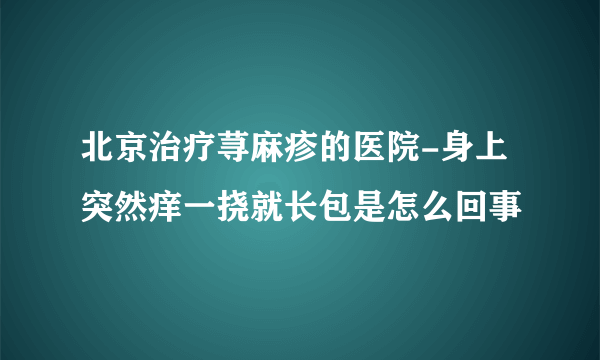 北京治疗荨麻疹的医院-身上突然痒一挠就长包是怎么回事