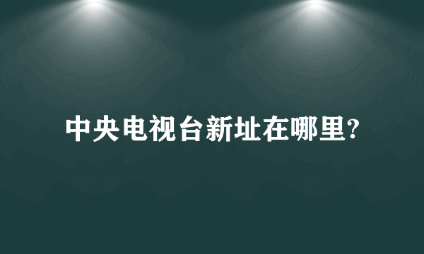 中央电视台新址在哪里?