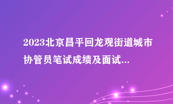 2023北京昌平回龙观街道城市协管员笔试成绩及面试资格公告