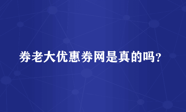 券老大优惠券网是真的吗？