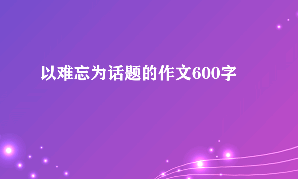 以难忘为话题的作文600字