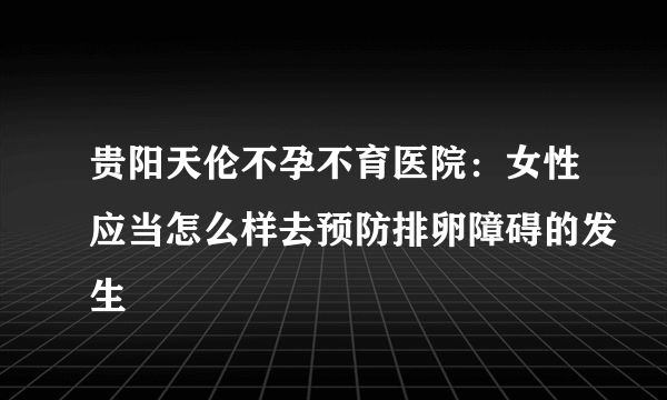 贵阳天伦不孕不育医院：女性应当怎么样去预防排卵障碍的发生