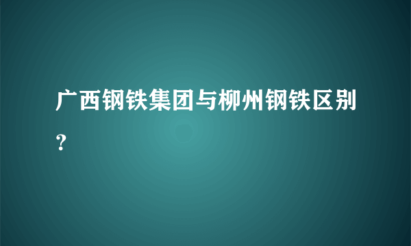 广西钢铁集团与柳州钢铁区别？