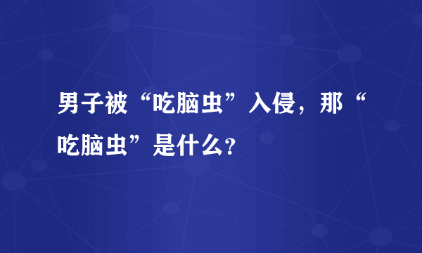 男子被“吃脑虫”入侵，那“吃脑虫”是什么？