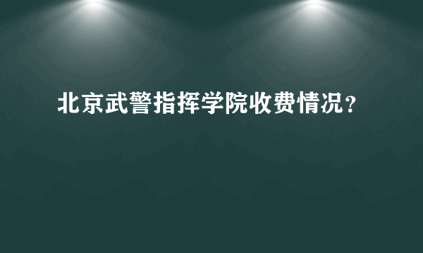 北京武警指挥学院收费情况？