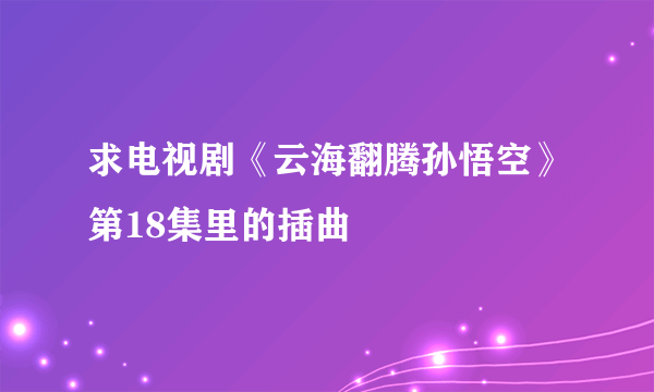 求电视剧《云海翻腾孙悟空》第18集里的插曲