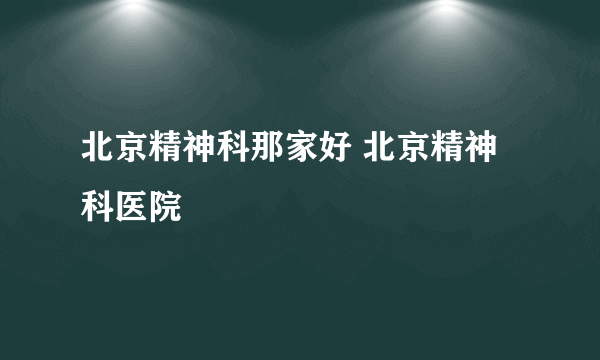 北京精神科那家好 北京精神科医院