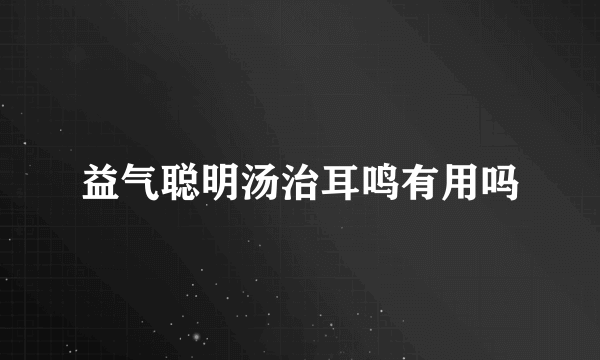 益气聪明汤治耳鸣有用吗