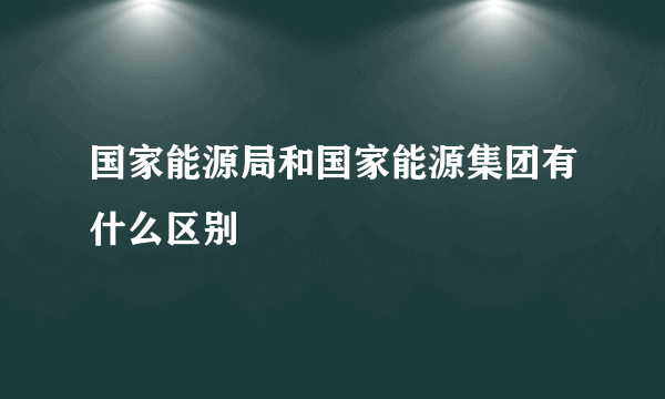 国家能源局和国家能源集团有什么区别