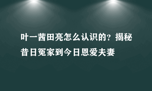 叶一茜田亮怎么认识的？揭秘昔日冤家到今日恩爱夫妻