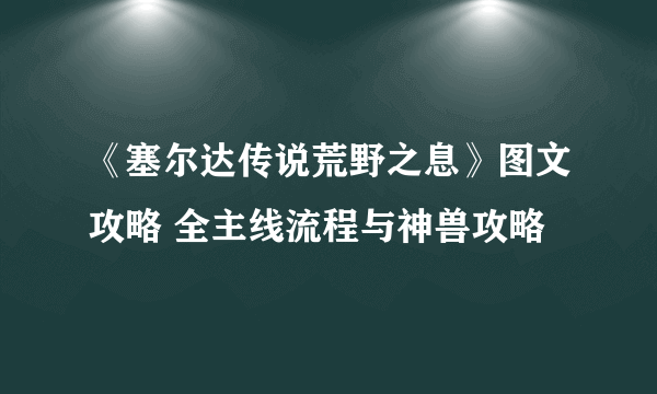 《塞尔达传说荒野之息》图文攻略 全主线流程与神兽攻略