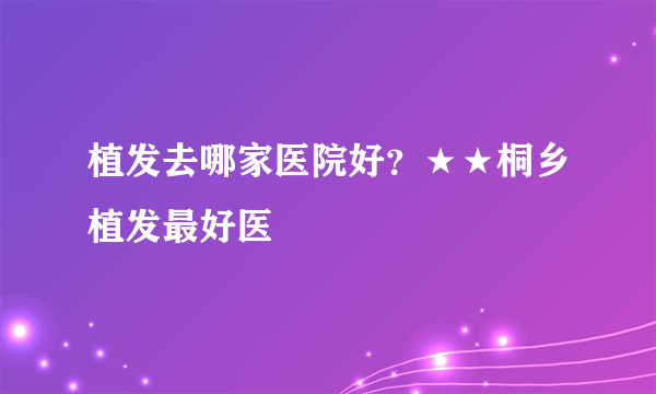 植发去哪家医院好？★★桐乡植发最好医