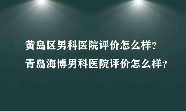 黄岛区男科医院评价怎么样？青岛海博男科医院评价怎么样？