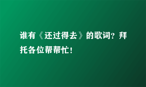 谁有《还过得去》的歌词？拜托各位帮帮忙！