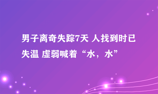 男子离奇失踪7天 人找到时已失温 虚弱喊着“水，水”