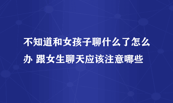 不知道和女孩子聊什么了怎么办 跟女生聊天应该注意哪些