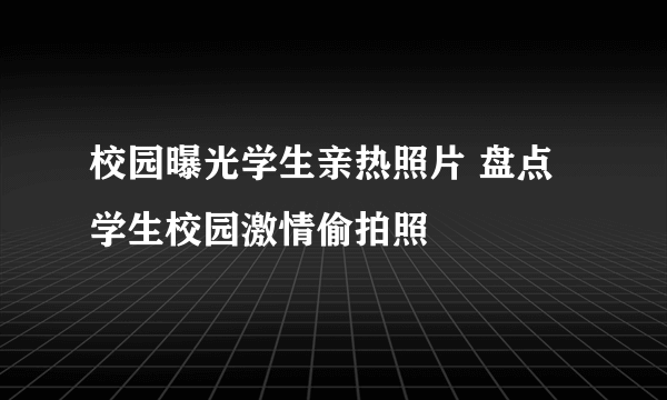 校园曝光学生亲热照片 盘点学生校园激情偷拍照