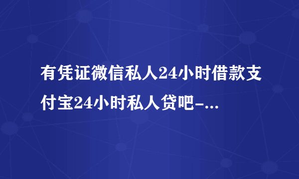 有凭证微信私人24小时借款支付宝24小时私人贷吧-今题网是假的吗？