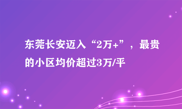 东莞长安迈入“2万+”，最贵的小区均价超过3万/平