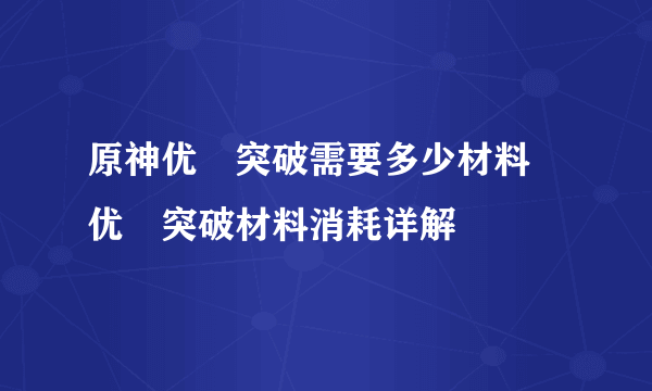 原神优菈突破需要多少材料 优菈突破材料消耗详解