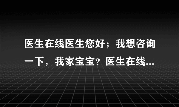 医生在线医生您好；我想咨询一下，我家宝宝？医生在线...