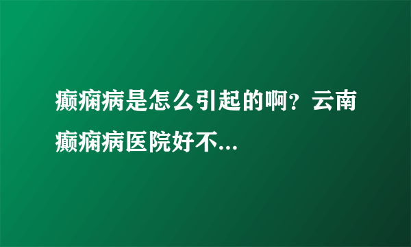 癫痫病是怎么引起的啊？云南癫痫病医院好不...