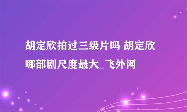 胡定欣拍过三级片吗 胡定欣哪部剧尺度最大_飞外网