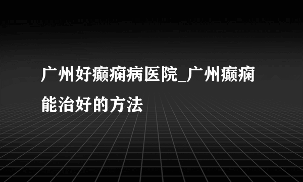 广州好癫痫病医院_广州癫痫能治好的方法