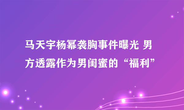 马天宇杨幂袭胸事件曝光 男方透露作为男闺蜜的“福利”