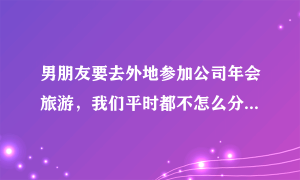 男朋友要去外地参加公司年会旅游，我们平时都不怎么分开，他让我一起去，我要不要去呢