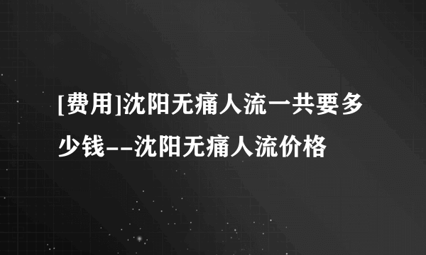 [费用]沈阳无痛人流一共要多少钱--沈阳无痛人流价格