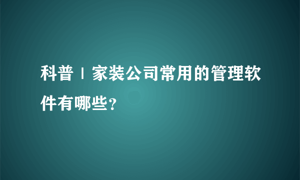 科普｜家装公司常用的管理软件有哪些？