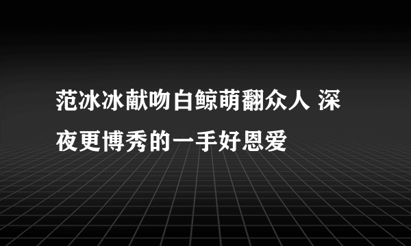 范冰冰献吻白鲸萌翻众人 深夜更博秀的一手好恩爱