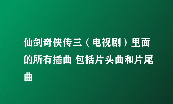 仙剑奇侠传三（电视剧）里面的所有插曲 包括片头曲和片尾曲