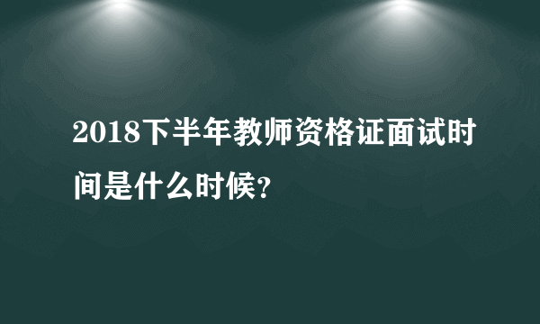 2018下半年教师资格证面试时间是什么时候？