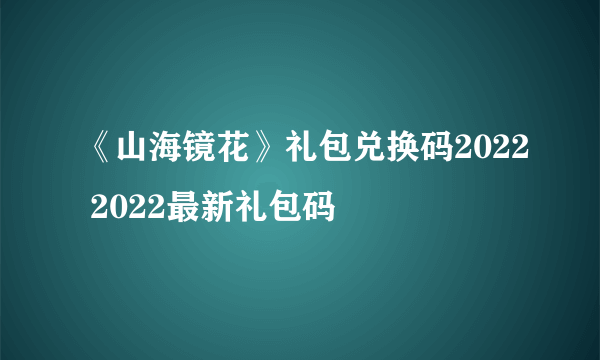 《山海镜花》礼包兑换码2022 2022最新礼包码