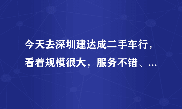 今天去深圳建达成二手车行，看着规模很大，服务不错、就是不知道里面的车况怎么样！