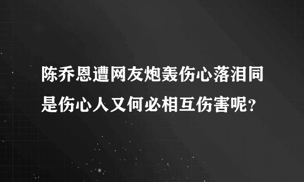 陈乔恩遭网友炮轰伤心落泪同是伤心人又何必相互伤害呢？