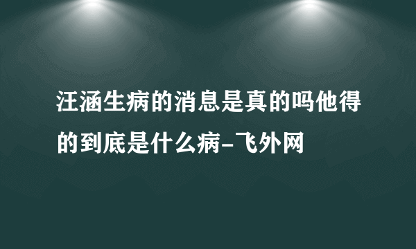 汪涵生病的消息是真的吗他得的到底是什么病-飞外网