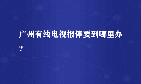 广州有线电视报停要到哪里办？