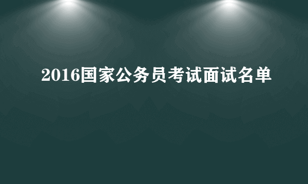 2016国家公务员考试面试名单