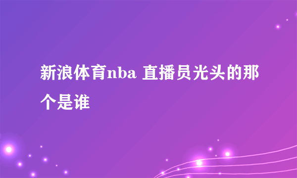 新浪体育nba 直播员光头的那个是谁