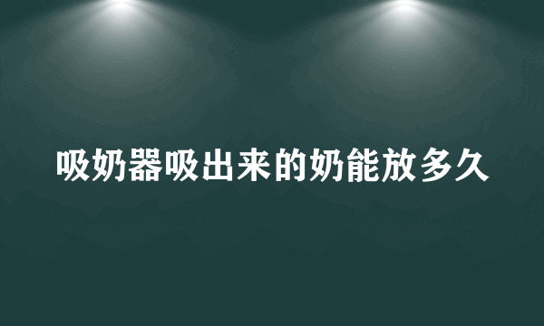 吸奶器吸出来的奶能放多久