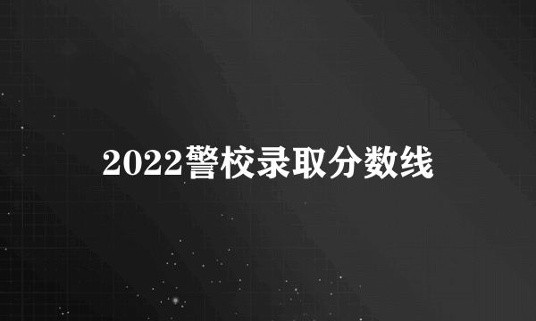 2022警校录取分数线