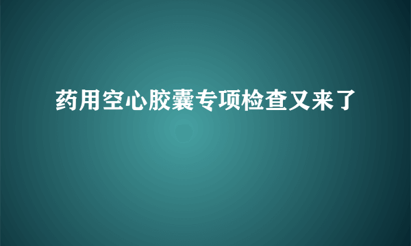 药用空心胶囊专项检查又来了