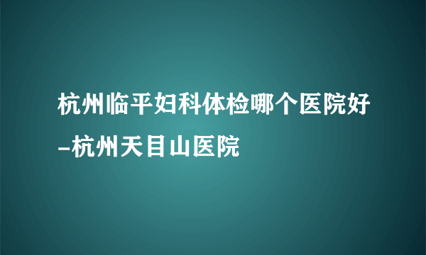 杭州临平妇科体检哪个医院好-杭州天目山医院