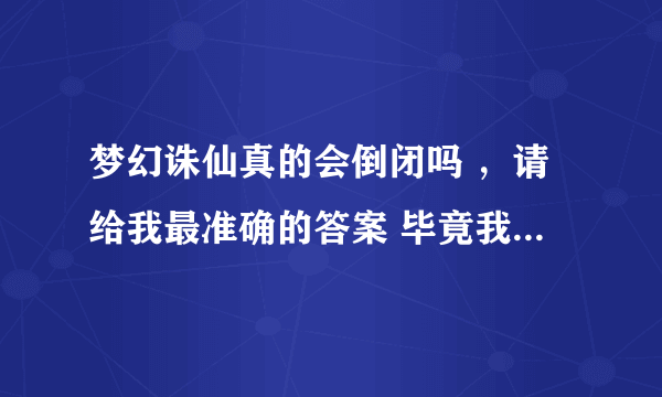 梦幻诛仙真的会倒闭吗 ，请给我最准确的答案 毕竟我玩了很久