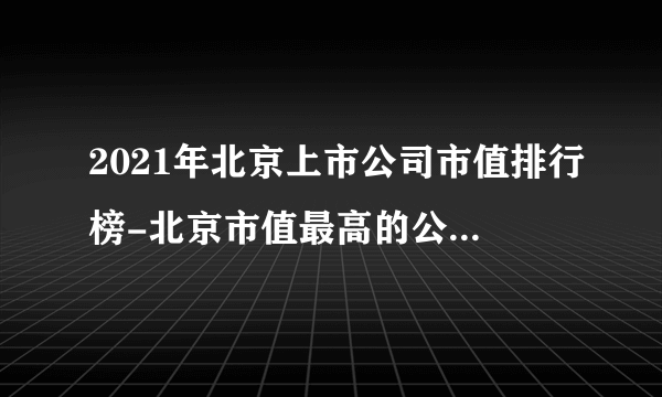 2021年北京上市公司市值排行榜-北京市值最高的公司(附总榜单)