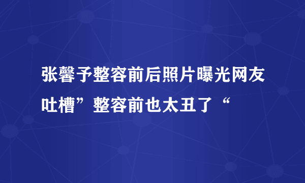 张馨予整容前后照片曝光网友吐槽”整容前也太丑了“