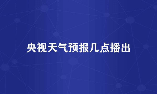 央视天气预报几点播出